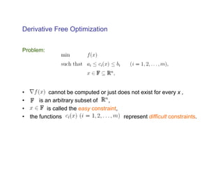 Derivative Free Optimization


Problem:




•          cannot be computed or just does not exist for every x ,
•     is an arbitrary subset of    ,
•         is called the easy constraint,
• the functions                          represent difficult constraints.
 