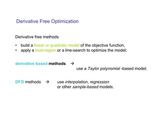 Derivative Free Optimization


Derivative free methods

• build a linear or quadratic model of the objective function,
• apply a trust-region or a line-search to optimize the model;


derivative based methods
                                 use a Taylor polynomial -based model;


DFO methods            use interpolation, regression
                       or other sample-based models.
 