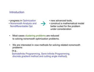Introduction

• progress in Optimization         • new advanced tools,
• Nonsmooth Analysis and           • construct a mathematical model
  Nondifferentiable Opt.             better suited for the problem
                                     under consideration

• Most cases clustering problems are reduced
  to solving nonsmooth optimization problems.

• We are interested in new methods for solving related nonsmooth
   problems
  (e.g.,
  Semidefinite Programming, Semi-Infinite Programming,
   discrete gradient method and cutting angle method).
 