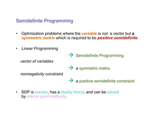 Semidefinite Programming

• Optimization problems where the variable is not a vector but a
  symmetric matrix which is required to be positive semidefinite.

• Linear Programming
                                Semidefinite Programming
  vector of variables
                                a symmetric matrix
  nonnegativity constraint
                                a positive semidefinite constraint

• SDP is convex, has a duality theory and can be solved
  by interior point methods.
 