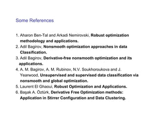 Some References


1. Aharon Ben-Tal and Arkadi Nemirovski, Robust optimization
   methodology and applications.
2. Adil Bagirov, Nonsmooth optimization approaches in data
   Classification.
3. Adil Bagirov, Derivative-free nonsmooth optimization and its
  applications.
4. A. M. Bagirov, A. M. Rubinov, N.V. Soukhoroukova and J.
   Yearwood, Unsupervised and supervised data classification via
   nonsmooth and global optimization.
5. Laurent El Ghaoui, Robust Optimization and Applications.
6. Başak A. Öztürk, Derivative Free Optimization methods:
   Application in Stirrer Configuration and Data Clustering.
 