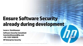 Ensure Software Security
already during development
Lucas v. Stockhausen
Software Security Consultant
lvonstockhausen@hp.com
+49-1520 1898430
HP Enterprise Security
© Copyright 2012 Hewlett-Packard Development Company, L.P. The information contained herein is subject to change without notice.
 
