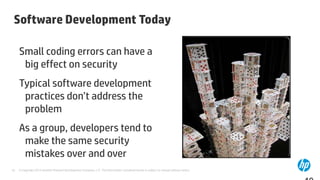 Software Development Today

     Small coding errors can have a
      big effect on security
     Typical software development
      practices don’t address the
      problem
     As a group, developers tend to
      make the same security
      mistakes over and over
10   © Copyright 2012 Hewlett-Packard Development Company, L.P. The information contained herein is subject to change without notice.
 