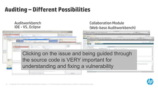 Auditing – Different Possibilities

            Auditworkbench                                                                                                    Collaboration Module
            IDE - VS , Eclipse                                                                                                (Web-base Auditworkbench)




                        Clicking on the issue and being guided through
                        the source code is VERY important for
                        understanding and fixing a vulnerability


16   © Copyright 2012 Hewlett-Packard Development Company, L.P. The information contained herein is subject to change without notice.
 