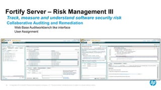 Fortify Server – Risk Management III
 Track, measure and understand software security risk
 Collaborative Auditing and Remediation
            Web Base Auditworkbench like interface
            User Assignment




35   © Copyright 2012 Hewlett-Packard Development Company, L.P. The information contained herein is subject to change without notice.
 