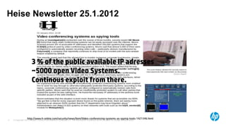 Heise Newsletter 25.1.2012




                       3 % of the public available IP adresses
                       ~5000 open Video Systems.
                       Continous exploit from there.



                  http://www.h-online.com/security/news/item/Video-conferencing-systems-as-spying-tools-1421346.html
    © Copyright 2012 Hewlett-Packard Development Company, L.P. The information contained herein is subject to change without notice.
4
 