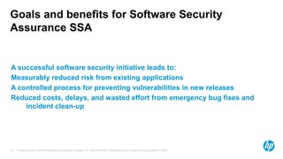 Goals and benefits for Software Security
Assurance SSA


A successful software security initiative leads to:
Measurably reduced risk from existing applications
A controlled process for preventing vulnerabilities in new releases
Reduced costs, delays, and wasted effort from emergency bug fixes and
    incident clean-up




57   © Copyright 2012 Hewlett-Packard Development Company, L.P. The information contained herein is subject to change without notice.
 
