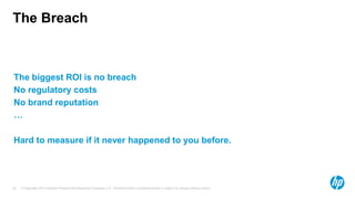 The Breach



The biggest ROI is no breach
No regulatory costs
No brand reputation
…

Hard to measure if it never happened to you before.




63   © Copyright 2012 Hewlett-Packard Development Company, L.P. The information contained herein is subject to change without notice.
 