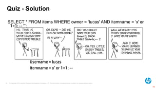 Quiz - Solution

     SELECT * FROM items WHERE owner = „lucas' AND itemname = „x’ or
      1=1; -- „”;




                                    Username = lucas
                                    Itemname = x’ or 1=1; --


70   © Copyright 2012 Hewlett-Packard Development Company, L.P. The information contained herein is subject to change without notice.

                                                                                                                                        70
 