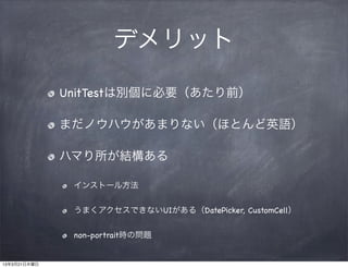 デメリット

              UnitTestは別個に必要（あたり前）

              まだノウハウがあまりない（ほとんど英語）

              ハマり所が結構ある

               インストール方法


               うまくアクセスできないUIがある（DatePicker, CustomCell）


               non-portrait時の問題


13年3月21日木曜日
 