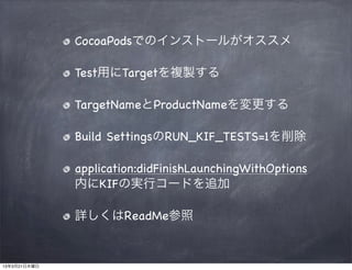 CocoaPodsでのインストールがオススメ

              Test用にTargetを複製する

              TargetNameとProductNameを変更する

              Build SettingsのRUN_KIF_TESTS=1を削除

              application:didFinishLaunchingWithOptions
              内にKIFの実行コードを追加

              詳しくはReadMe参照


13年3月21日木曜日
 