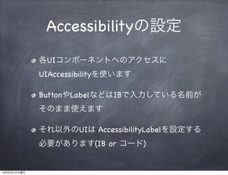 Accessibilityの設定
              各UIコンポーネントへのアクセスに
              UIAccessibilityを使います

              ButtonやLabelなどはIBで入力している名前が
              そのまま使えます

              それ以外のUIは AccessibilityLabelを設定する
              必要があります(IB or コード)


13年3月21日木曜日
 