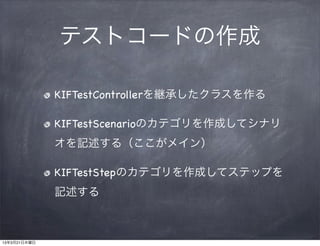 テストコードの作成

              KIFTestControllerを継承したクラスを作る

              KIFTestScenarioのカテゴリを作成してシナリ
              オを記述する（ここがメイン）

              KIFTestStepのカテゴリを作成してステップを
              記述する



13年3月21日木曜日
 