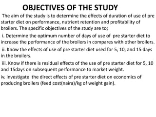 OBJECTIVES OF THE STUDY
The aim of the study is to determine the effects of duration of use of pre
starter diet on performance, nutrient retention and profitability of
broilers. The specific objectives of the study are to;
i. Determine the optimum number of days of use of pre starter diet to
increase the performance of the broilers in compares with other broilers.
ii. Know the effects of use of pre starter diet used for 5, 10, and 15 days
in the broilers.
iii. Know if there is residual effects of the use of pre starter diet for 5, 10
and 15days on subsequent performance to market weight.
iv. Investigate the direct effects of pre starter diet on economics of
producing broilers (feed cost(naira)/kg of weight gain).
 