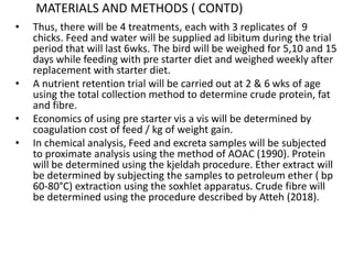 MATERIALS AND METHODS ( CONTD)
• Thus, there will be 4 treatments, each with 3 replicates of 9
chicks. Feed and water will be supplied ad libitum during the trial
period that will last 6wks. The bird will be weighed for 5,10 and 15
days while feeding with pre starter diet and weighed weekly after
replacement with starter diet.
• A nutrient retention trial will be carried out at 2 & 6 wks of age
using the total collection method to determine crude protein, fat
and fibre.
• Economics of using pre starter vis a vis will be determined by
coagulation cost of feed / kg of weight gain.
• In chemical analysis, Feed and excreta samples will be subjected
to proximate analysis using the method of AOAC (1990). Protein
will be determined using the kjeldah procedure. Ether extract will
be determined by subjecting the samples to petroleum ether ( bp
60-80°C) extraction using the soxhlet apparatus. Crude fibre will
be determined using the procedure described by Atteh (2018).
 