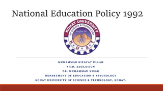 National Education Policy 1992
MUHAMMAD KIFAYAT ULLAH
PH.D. EDUCATION
DR. MUHAMMAD NISAR
DEPARTMENT OF EDUCATION & PSYCHOLOGY
KOHAT UNIVERSITY OF SCIENCE & TECHNOLOGY, KOHAT.
 