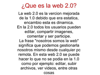 ¿Que es la web 2.0? La web 2.0 es la vercion mejorada de la 1.0 debido que era estatica, encambio esta es dinamica. En la 2.0 todos los usuarios pueden editar, compartir imagenes, comentar y ser participe. La frase &quot;nosotros somos la web&quot; significa que podemos gestionarla nosotros mismo desde cualquier pc remota. En esta web 2.0 se puede hacer lo que no se podia en la 1.0 como por ejemplo: editar, subir archivos, ver videos, entre otras cosas 