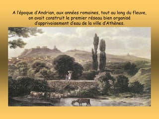 A l’époque d’Andrian, aux années romaines, tout au long du fleuve,
on avait construit le premier réseau bien organisé
d’apprivoisement d’eau de la ville d’Athènes.
 