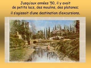 Jusqu’aux années ’50, il y avait
de petits lacs, des moulins, des platanes;
il s’agissait d’une destination d’excursions.
 