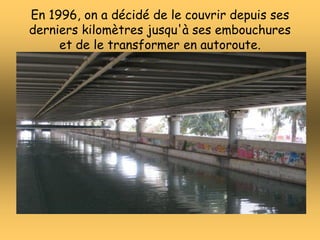 En 1996, on a décidé de le couvrir depuis ses
derniers kilomètres jusqu'à ses embouchures
et de le transformer en autorout...