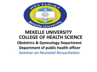 MEKELLE UNIVERSITY
COLLEGE OF HEALTH SCIENCE
Obstetrics & Gynecology Department
Department of public health officer
Seminar on Neonatal Resuscitation
1
 