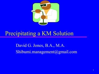 Precipitating a KM Solution
    David G. Jones, B.A., M.A.
    Shibumi.management@gmail.com


                                   1
 