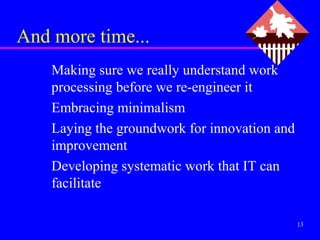 And more time...
    Making sure we really understand work
    processing before we re-engineer it
    Embracing minimalism
    Laying the groundwork for innovation and
    improvement
    Developing systematic work that IT can
    facilitate

                                               13
 