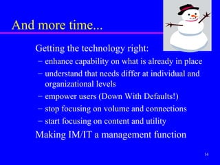 And more time...
    Getting the technology right:
    – enhance capability on what is already in place
    – understand that needs differ at individual and
      organizational levels
    – empower users (Down With Defaults!)
    – stop focusing on volume and connections
    – start focusing on content and utility
    Making IM/IT a management function
                                                       14
 