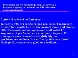 Two hundred and five companies participated in ProSci's
 benchmarking study on the future role of IT in business
 process reengineering.



Current IT role and performance
In nearly 50% of reengineering projects, IT managers
or staff had conflicts with the project team, and almost
80% of operational managers and staff rated IT
support and performance as mediocre to poor. IT
managers gave themselves slightly higher
performance reviews, but still only 40% considered
their performance very good or excellent.



                                                           16
 