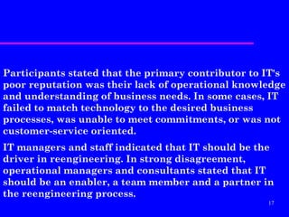Participants stated that the primary contributor to IT's
poor reputation was their lack of operational knowledge
and understanding of business needs. In some cases, IT
failed to match technology to the desired business
processes, was unable to meet commitments, or was not
customer-service oriented.
IT managers and staff indicated that IT should be the
driver in reengineering. In strong disagreement,
operational managers and consultants stated that IT
should be an enabler, a team member and a partner in
the reengineering process.
                                                    17
 