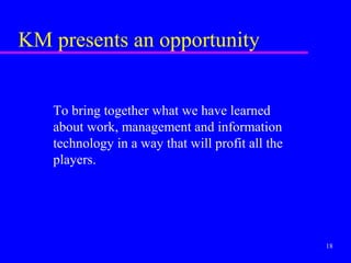 KM presents an opportunity


   To bring together what we have learned
   about work, management and information
   technology in a way that will profit all the
   players.




                                                  18
 