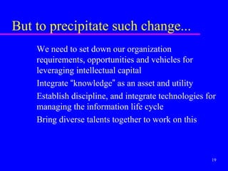 But to precipitate such change...
    We need to set down our organization
    requirements, opportunities and vehicles for
    leveraging intellectual capital
    Integrate “knowledge” as an asset and utility
    Establish discipline, and integrate technologies for
    managing the information life cycle
    Bring diverse talents together to work on this



                                                      19
 