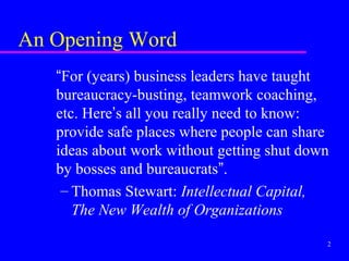 An Opening Word
   “For (years) business leaders have taught
   bureaucracy-busting, teamwork coaching,
   etc. Here’s all you really need to know:
   provide safe places where people can share
   ideas about work without getting shut down
   by bosses and bureaucrats”.
    – Thomas Stewart: Intellectual Capital,
      The New Wealth of Organizations

                                            2
 