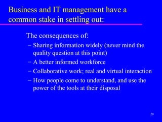 Business and IT management have a
common stake in settling out:
    The consequences of:
     – Sharing information widely (never mind the
       quality question at this point)
     – A better informed workforce
     – Collaborative work; real and virtual interaction
     – How people come to understand, and use the
       power of the tools at their disposal


                                                      20
 