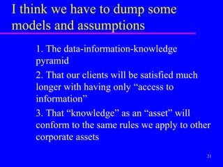 I think we have to dump some
models and assumptions
    1. The data-information-knowledge
    pyramid
    2. That our clients will be satisfied much
    longer with having only “access to
    information”
    3. That “knowledge” as an “asset” will
    conform to the same rules we apply to other
    corporate assets
                                              21
 