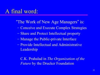 A final word:
    “The Work of New Age Managers” is:
    –   Conceive and Execute Complex Strategies
    –   Share and Protect Intellectual property
    –   Manage the Public-private Interface
    –   Provide Intellectual and Administrative
        Leadership

        C.K. Prahalad in The Organization of the
        Future by the Drucker Foundation
                                                   22
 