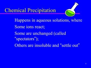 Chemical Precipitation
    Happens in aqueous solutions, where
    Some ions react;
    Some are unchanged (called
    “spectators”);
    Others are insoluble and “settle out”


                                            4
 