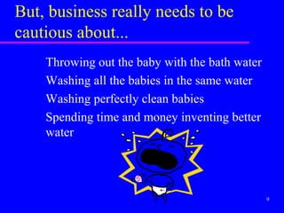 But, business really needs to be
cautious about...
    Throwing out the baby with the bath water
    Washing all the babies in the same water
    Washing perfectly clean babies
    Spending time and money inventing better
    water




                                                9
 
