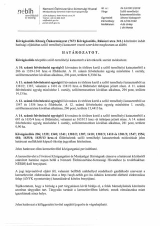 r1éb1htermőföldtől
az asztalig
Nemzeti Élelmiszerlánc-biztonsági Hivatal
Mezőgazdasági Genetikai Erőforrások Igazgatósága
1024 Budapest, Keleti Károly utca 24.
Telefon: +36 (1) 336-9115
nki@nebih.gov.hu
portai.nebih.gov.hu
1kt. sz.:
Tárgy:
Ügyintéző:
Elérhetőség:
Mellékletek:
04.1/4190-5/2018
Szőlő termőhelyi
katasztennódosítás
Sótonyi Gyöngyvér
06-1/336-9160
4 db térkép
1 db ökotáp
Kővágószőlős Község Önkormányzat (7673 Kővágószőlős, Rákóczi utca 341.) kérelmére indult
hatósági eljárásban szőlő termőhelyi katasztert vezető szervként meghoztam az alábbi
HATÁROZATOT.
Kővágószőlős település szőlő termőhelyi kataszterét a következők szerint módosítom:
A 10. számú felvételezési egységből kivonásra és törlésre kerül a szőlő termőhelyi kataszteréből a
206 és 1339-1341 hrsz.-ú földrészlet. A 10. számú felvételezési egység minősítése 1. osztály,
szőlőtermesztésre kiválóan alkalmas, 296 pont, területe 8,3366 ha.
A 11. számú felvételezési egységből kivonásra és törlésre kerül a szőlő termőhelyi kataszteréből az
1381/2; 1387, valamint a 1410 és 1381/3 hrsz.-ú földrészlet térképen jelzett része. A 11. számú
felvételezési egység minősítése 1. osztály, szőlőtermesztésre kiválóan alkalmas, 294 pont, területe
14,13 ha.
A 12. számú felvételezési egységből kivonásra és törlésre kerül a szőlő termőhelyi kataszteréből az
1547 és 1556 hrsz.-ú földrészlet. A 12. számú felvételezési egység minősítése 1. osztály,
szőlőtermesztésre kiválóan alkalmas, 296 pont, területe 15,4413 ha.
A 14. számú felvételezési egységből kivonásra és törlésre kerül a szőlő termőhelyi kataszteréből a
681 és 1635/4 hrsz.-ú földrészlet, valamint az 1635/13 hrsz.-út térképen jelzett része. A 14. számú
felvételezési egység minősítése I. osztály, szőlőtermesztésre kiválóan alkalmas, 281 pont, területe
0,90 ha.
Kővágószőlős 206; 1339; 1340; 1341; 1381/2; 1387, 1410; 1381/3; 1410 és 1381/3; 1547; 1556;
681; 1635/4; 1635/13 hrsz.-ú földrészletek szőlő termőhelyi kataszterének módosítását jelen
határozat mellékletét képező ökotóp jegyzéken hitelesítem.
Jelen határozat ellen keresetlevéllel közigazgatási per indítható.
A keresetlevelet a Fővárosi Közigazgatási és Munkaügyi Bíróságnak címezve a határozat közlésétől
számított harminc napon belül a Nemzeti Élelmiszerlánc-biztonsági Hivatalhoz (a továbbiakban:
NÉBIH) kell benyújtani.
A jogi képviselővel eljáró fél, valamint belföldi székhellyel rendelkező gazdálkodó szervezet a
keresetlevelet elektronikus úton a http://anyk.nebih.gov.hu oldalon keresztül elérhető elektronikus
űrlap (ÁNYK nyomtatvány) használatával köteles benyújtani.
Tájékoztatom, hogy a bíróság a pert tárgyaláson kívül bírálja el, a felek bármelyikének kérelmére
azonban tárgyalást tart. Tárgyalás tartását a keresetlevélben kérheti; ennek elmulasztása miatt
igazolásnak nincs helye.
Jelen határozat a kifüggesztés levétel napjától jogerős és végrehajtható.
 