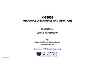 KIG3003
MECHANICS OF MACHINES AND VIBRATIONS
LECTURE 1:
Course Introduction
Department of Mechanical Engineering
By:
Assoc. Prof. Ir. Dr. Rahizar Ramli
rahizar@um.edu.my
rahizar@um.edu.my
 