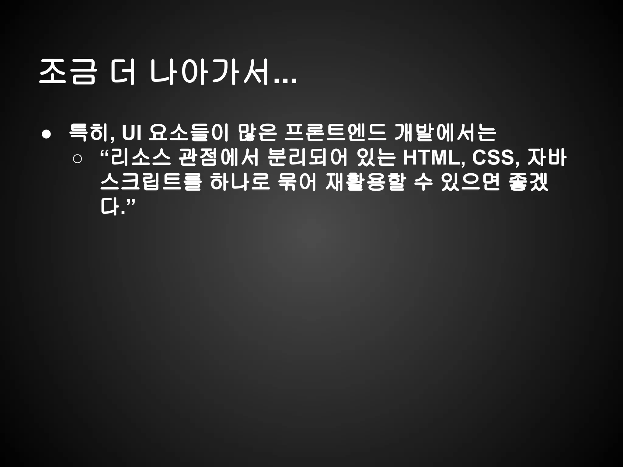 조금 더 나아가서...
● 특히, UI 요소들이 많은 프론트엔드 개발에서는
○ “리소스 관점에서 분리되어 있는 HTML, CSS, 자바
스크립트를 하나로 묶어 재활용할 수 있으면 좋겠
다.”
 