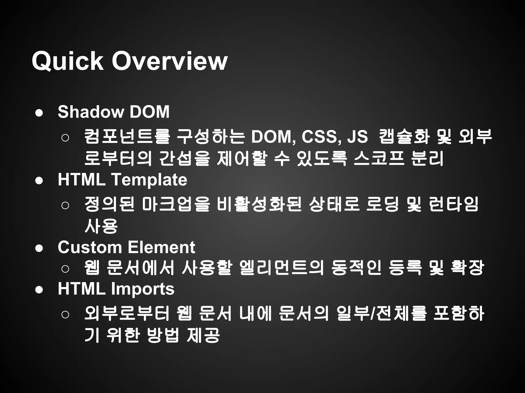 Quick Overview
● Shadow DOM
○ 컴포넌트를 구성하는 DOM, CSS, JS 캡슐화 및 외부
로부터의 간섭을 제어할 수 있도록 스코프 분리
● HTML Template
○ 정의된 마크업을 비활성화된 상태로 로딩 및 런타임
사용
● Custom Element
○ 웹 문서에서 사용할 엘리먼트의 동적인 등록 및 확장
● HTML Imports
○ 외부로부터 웹 문서 내에 문서의 일부/전체를 포함하
기 위한 방법 제공
 