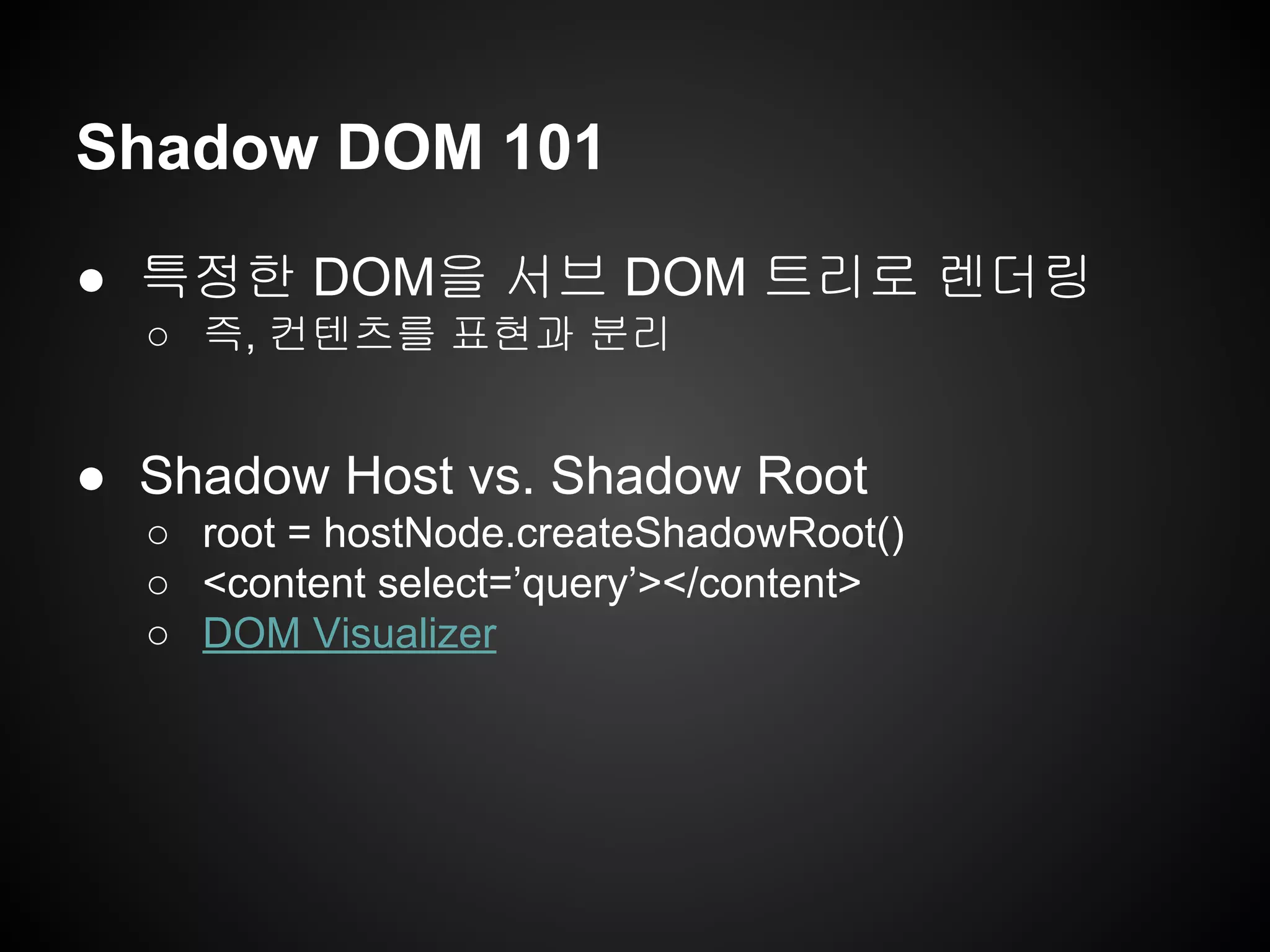 Shadow DOM 101
● 특정한 DOM을 서브 DOM 트리로 렌더링
○ 즉, 컨텐츠를 표현과 분리
● Shadow Host vs. Shadow Root
○ root = hostNode.createShadowRoot()
○ <content select=’query’></content>
○ DOM Visualizer
 