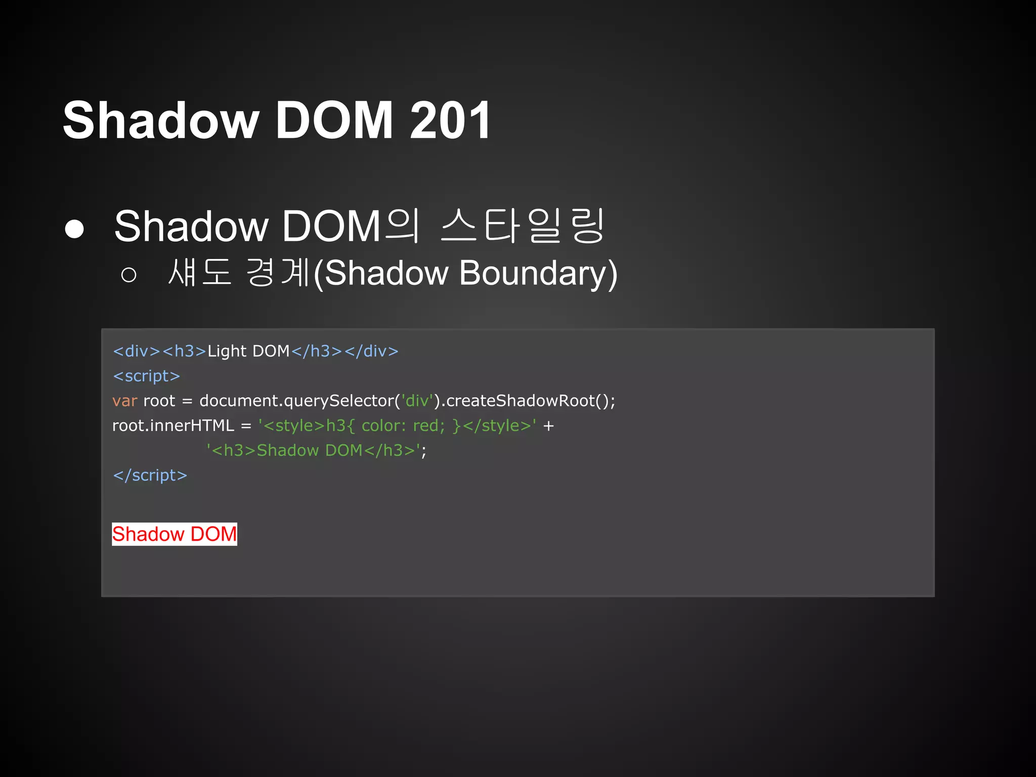 Shadow DOM 201
● Shadow DOM의 스타일링
○ 섀도 경계(Shadow Boundary)
<div><h3>Light DOM</h3></div>
<script>
var root = document.querySelector('div').createShadowRoot();
root.innerHTML = '<style>h3{ color: red; }</style>' +
'<h3>Shadow DOM</h3>';
</script>
Shadow DOM
 