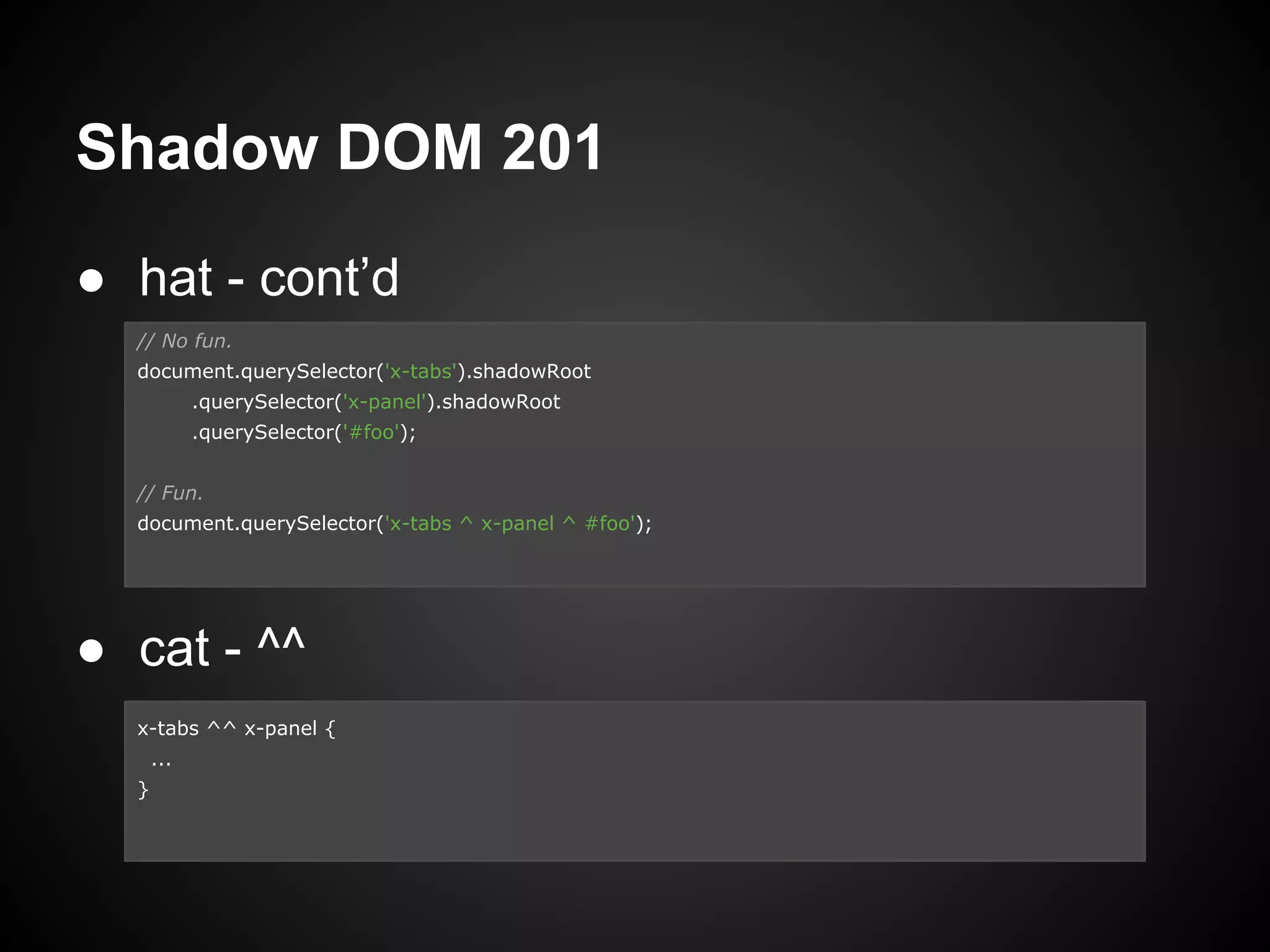 Shadow DOM 201
● hat - cont’d
● cat - ^^
// No fun.
document.querySelector('x-tabs').shadowRoot
.querySelector('x-panel').shadowRoot
.querySelector('#foo');
// Fun.
document.querySelector('x-tabs ^ x-panel ^ #foo');
x-tabs ^^ x-panel {
...
}
 