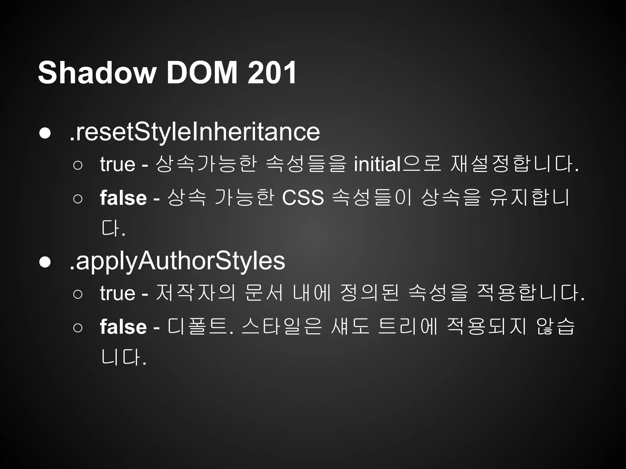 Shadow DOM 201
● .resetStyleInheritance
○ true - 상속가능한 속성들을 initial으로 재설정합니다.
○ false - 상속 가능한 CSS 속성들이 상속을 유지합니
다.
● .applyAuthorStyles
○ true - 저작자의 문서 내에 정의된 속성을 적용합니다.
○ false - 디폴트. 스타일은 섀도 트리에 적용되지 않습
니다.
 
