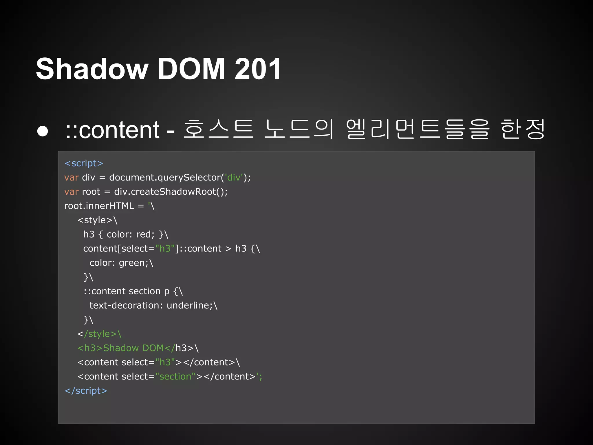 Shadow DOM 201
● ::content - 호스트 노드의 엘리먼트들을 한정
<script>
var div = document.querySelector('div');
var root = div.createShadowRoot();
root.innerHTML = '
<style>
h3 { color: red; }
content[select="h3"]::content > h3 {
color: green;
}
::content section p {
text-decoration: underline;
}
</style>
<h3>Shadow DOM</h3>
<content select="h3"></content>
<content select="section"></content>';
</script>
 