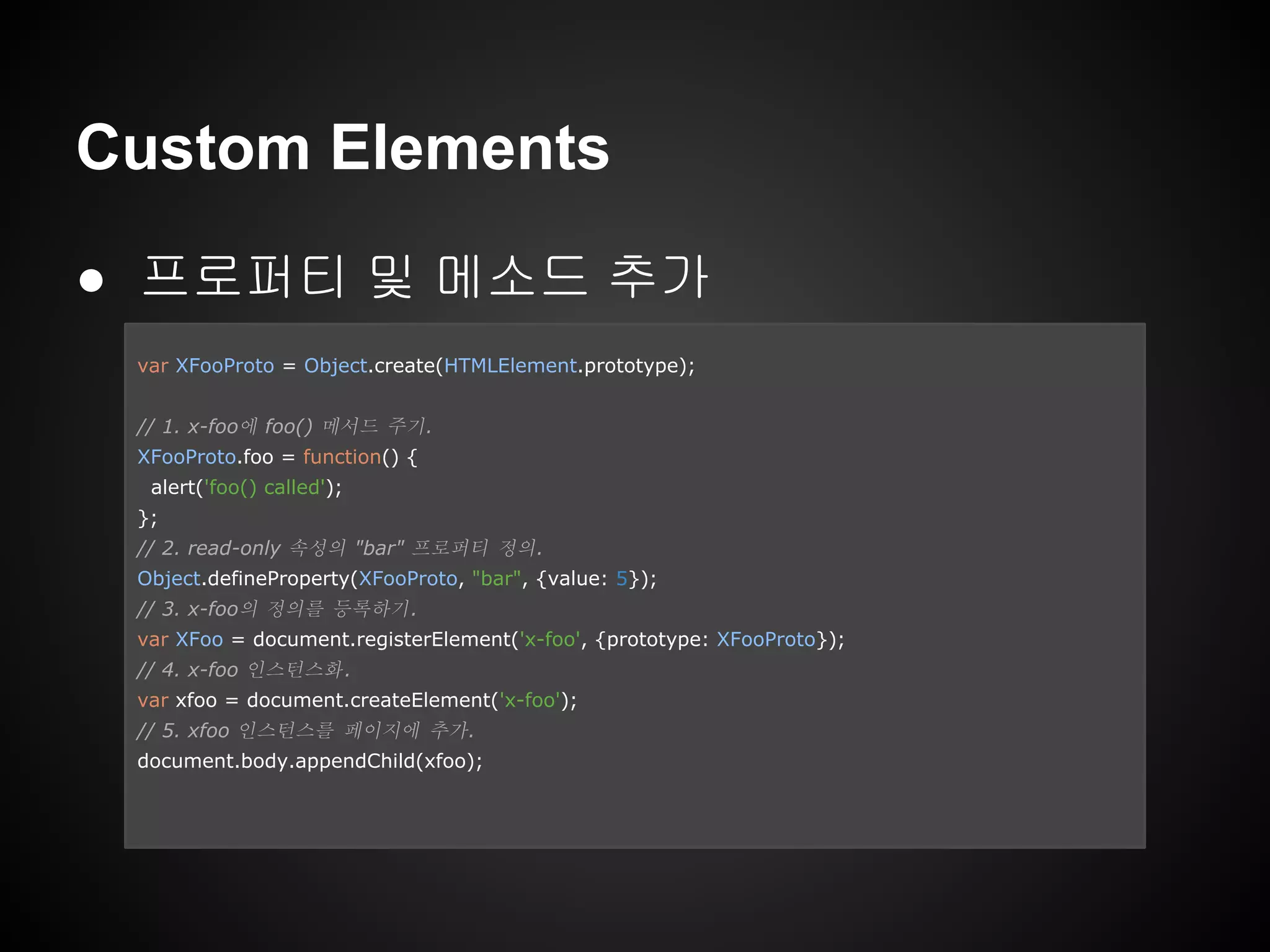 Custom Elements
● 프로퍼티 및 메소드 추가
var XFooProto = Object.create(HTMLElement.prototype);
// 1. x-foo에 foo() 메서드 주기.
XFooProto.foo = function() {
alert('foo() called');
};
// 2. read-only 속성의 "bar" 프로퍼티 정의.
Object.defineProperty(XFooProto, "bar", {value: 5});
// 3. x-foo의 정의를 등록하기.
var XFoo = document.registerElement('x-foo', {prototype: XFooProto});
// 4. x-foo 인스턴스화.
var xfoo = document.createElement('x-foo');
// 5. xfoo 인스턴스를 페이지에 추가.
document.body.appendChild(xfoo);
 