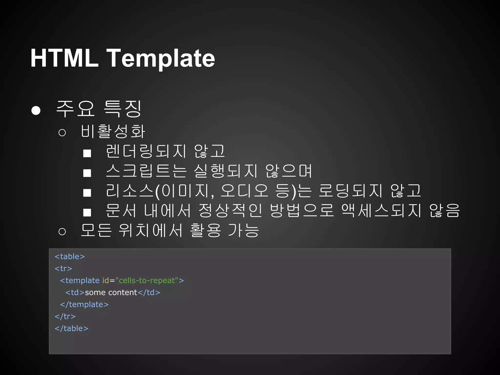 ● 주요 특징
○ 비활성화
■ 렌더링되지 않고
■ 스크립트는 실행되지 않으며
■ 리소스(이미지, 오디오 등)는 로딩되지 않고
■ 문서 내에서 정상적인 방법으로 액세스되지 않음
○ 모든 위치에서 활용 가능
HTML Template
<table>
<tr>
<template id="cells-to-repeat">
<td>some content</td>
</template>
</tr>
</table>
 