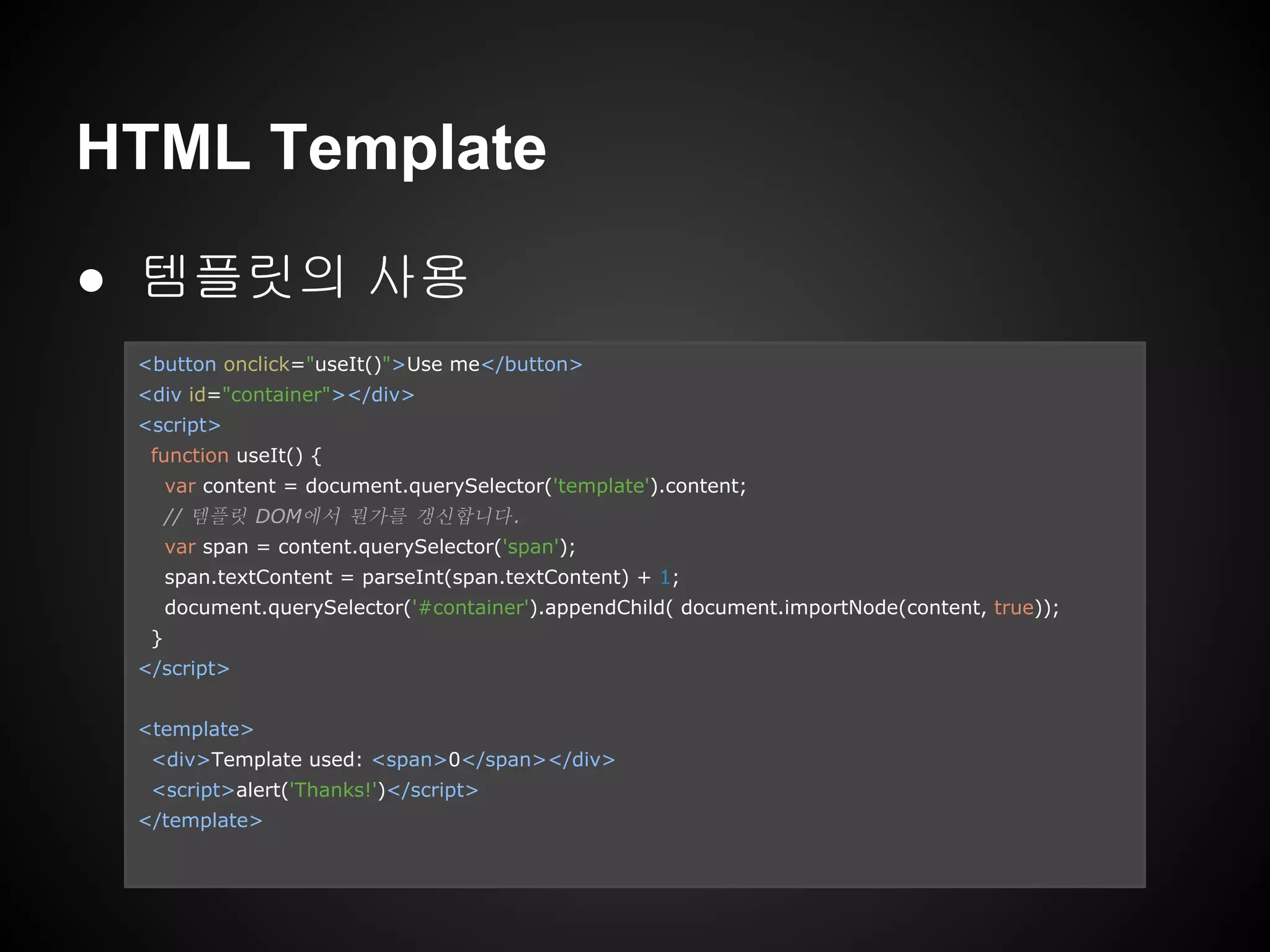 ● 템플릿의 사용
HTML Template
<button onclick="useIt()">Use me</button>
<div id="container"></div>
<script>
function useIt() {
var content = document.querySelector('template').content;
// 템플릿 DOM에서 뭔가를 갱신합니다.
var span = content.querySelector('span');
span.textContent = parseInt(span.textContent) + 1;
document.querySelector('#container').appendChild( document.importNode(content, true));
}
</script>
<template>
<div>Template used: <span>0</span></div>
<script>alert('Thanks!')</script>
</template>
 